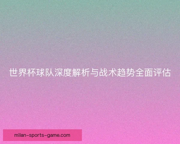世界杯球队深度解析与战术趋势全面评估