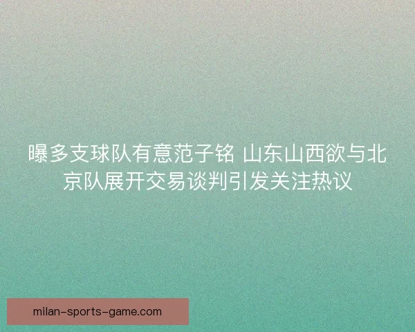 曝多支球队有意范子铭 山东山西欲与北京队展开交易谈判引发关注热议
