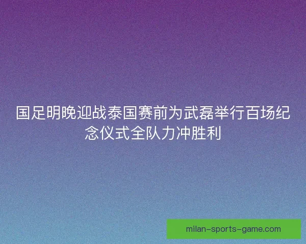 国足明晚迎战泰国赛前为武磊举行百场纪念仪式全队力冲胜利